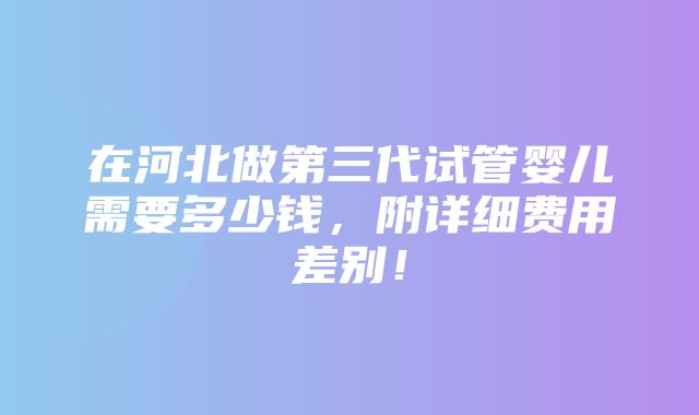 在河北做第三代试管婴儿需要多少钱，附详细费用差别！