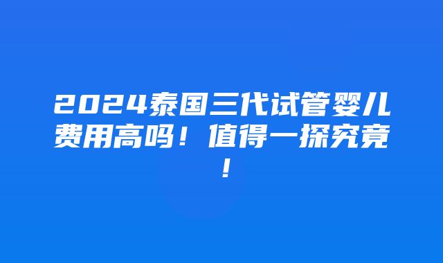 2024泰国三代试管婴儿费用高吗！值得一探究竟！