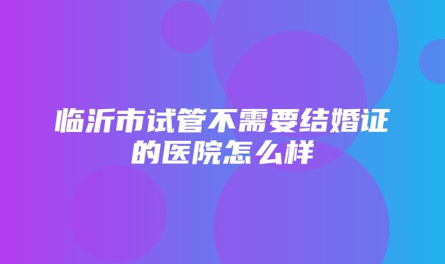 临沂市试管不需要结婚证的医院怎么样