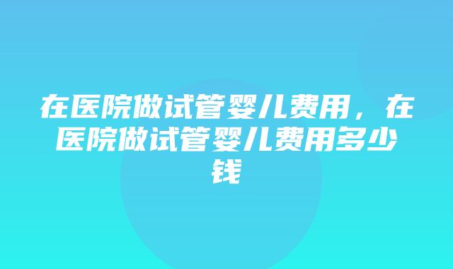 在医院做试管婴儿费用，在医院做试管婴儿费用多少钱