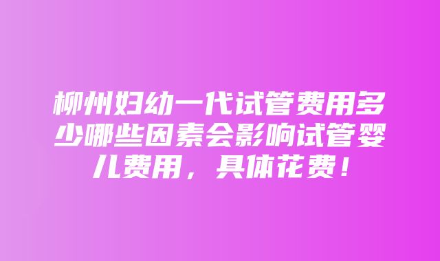 柳州妇幼一代试管费用多少哪些因素会影响试管婴儿费用，具体花费！