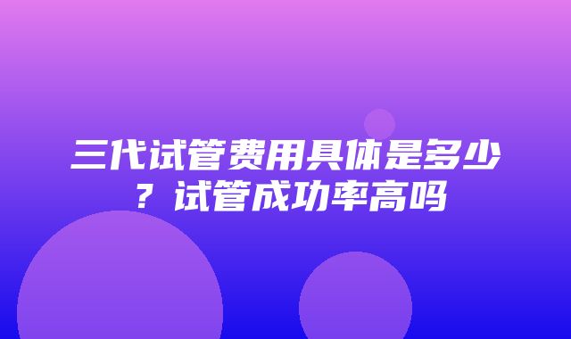 三代试管费用具体是多少？试管成功率高吗