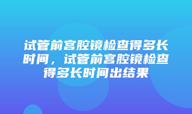 试管前宫腔镜检查得多长时间，试管前宫腔镜检查得多长时间出结果