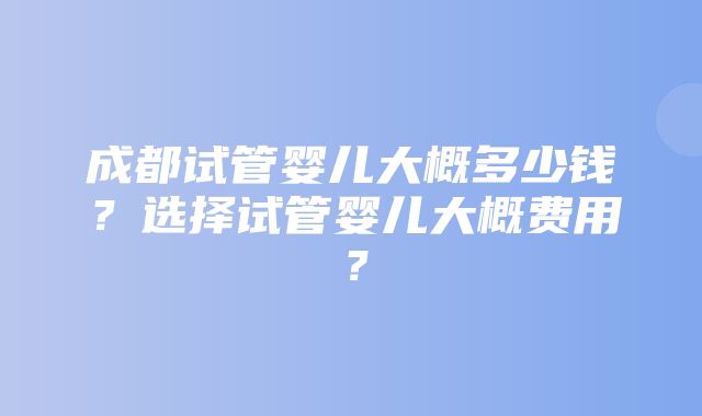 成都试管婴儿大概多少钱？选择试管婴儿大概费用？