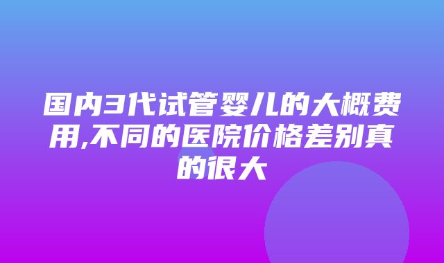 国内3代试管婴儿的大概费用,不同的医院价格差别真的很大