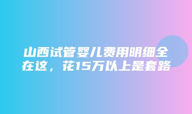 山西试管婴儿费用明细全在这，花15万以上是套路