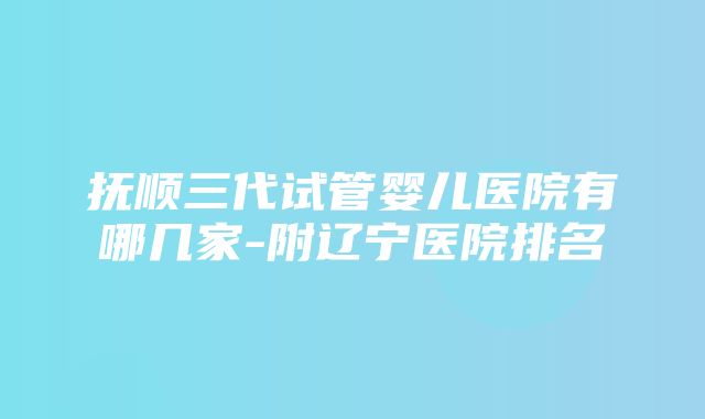 抚顺三代试管婴儿医院有哪几家-附辽宁医院排名