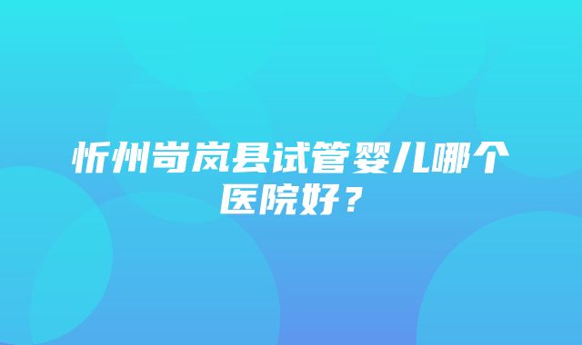 忻州岢岚县试管婴儿哪个医院好？