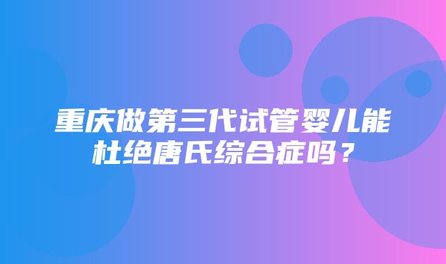 重庆做第三代试管婴儿能杜绝唐氏综合症吗？