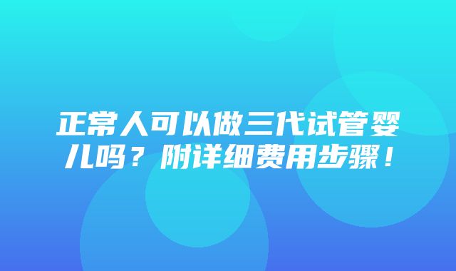 正常人可以做三代试管婴儿吗？附详细费用步骤！