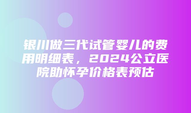 银川做三代试管婴儿的费用明细表，2024公立医院助怀孕价格表预估