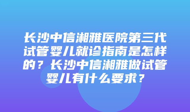 长沙中信湘雅医院第三代试管婴儿就诊指南是怎样的？长沙中信湘雅做试管婴儿有什么要求？