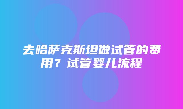 去哈萨克斯坦做试管的费用？试管婴儿流程