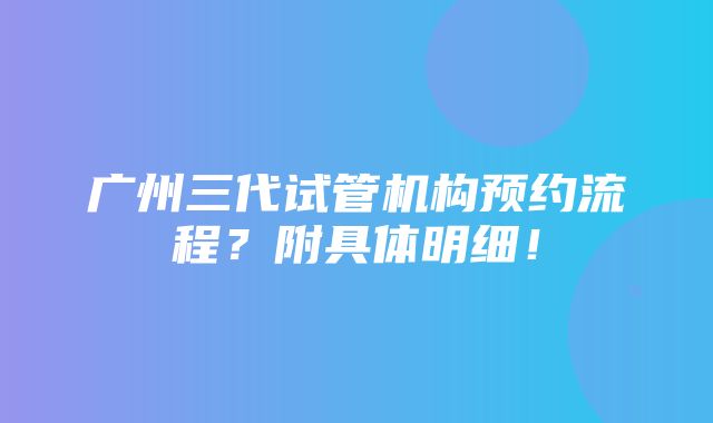 广州三代试管机构预约流程？附具体明细！