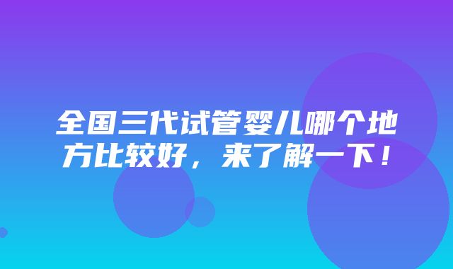 全国三代试管婴儿哪个地方比较好，来了解一下！