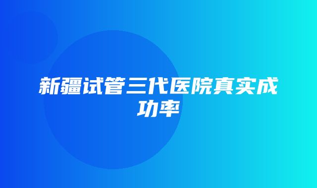 新疆试管三代医院真实成功率