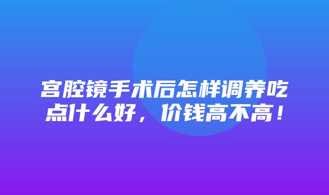 宫腔镜手术后怎样调养吃点什么好，价钱高不高！