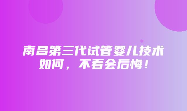 南昌第三代试管婴儿技术如何，不看会后悔！