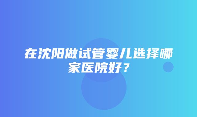 在沈阳做试管婴儿选择哪家医院好？