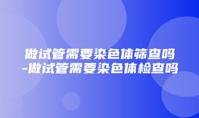 做试管需要染色体筛查吗-做试管需要染色体检查吗