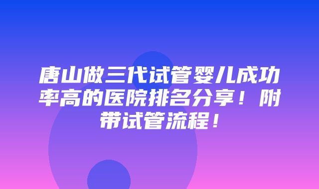 唐山做三代试管婴儿成功率高的医院排名分享！附带试管流程！