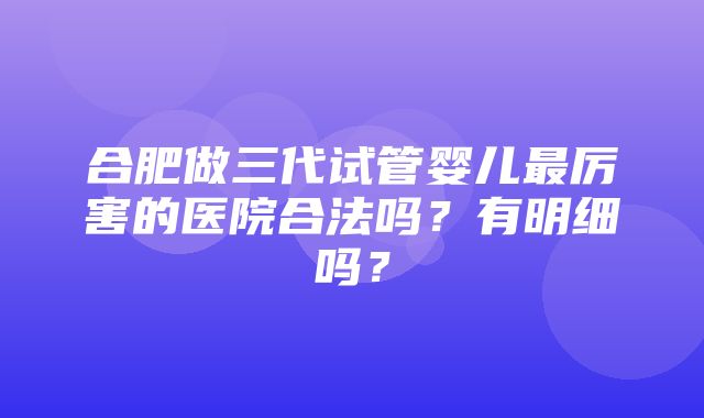 合肥做三代试管婴儿最厉害的医院合法吗？有明细吗？