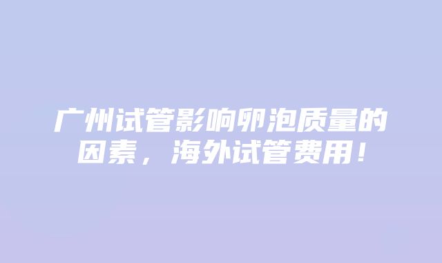 广州试管影响卵泡质量的因素，海外试管费用！