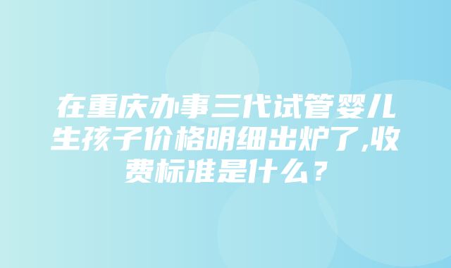 在重庆办事三代试管婴儿生孩子价格明细出炉了,收费标准是什么？