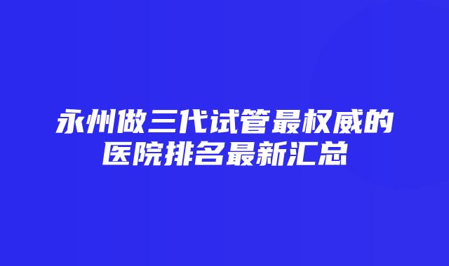 永州做三代试管最权威的医院排名最新汇总