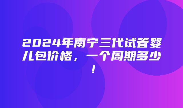 2024年南宁三代试管婴儿包价格，一个周期多少！