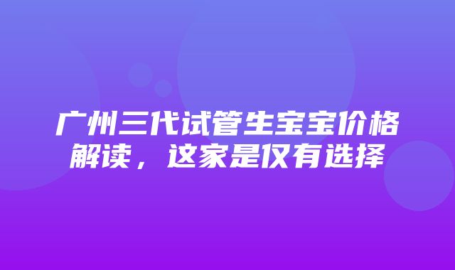 广州三代试管生宝宝价格解读，这家是仅有选择