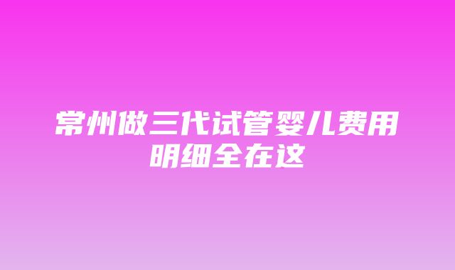 常州做三代试管婴儿费用明细全在这