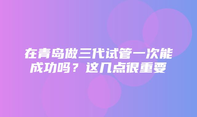 在青岛做三代试管一次能成功吗？这几点很重要