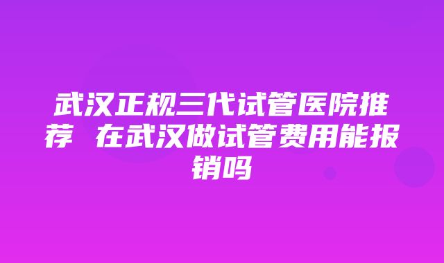 武汉正规三代试管医院推荐 在武汉做试管费用能报销吗