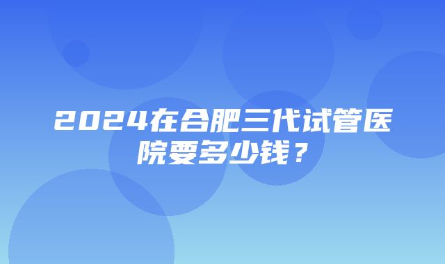 2024在合肥三代试管医院要多少钱？