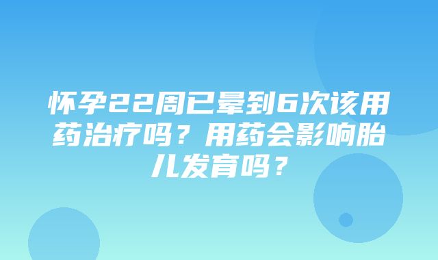 怀孕22周已晕到6次该用药治疗吗？用药会影响胎儿发育吗？