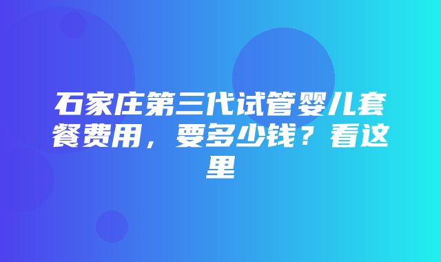 石家庄第三代试管婴儿套餐费用，要多少钱？看这里