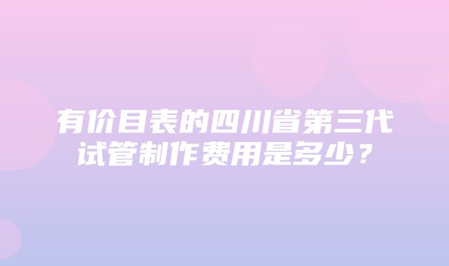 有价目表的四川省第三代试管制作费用是多少？