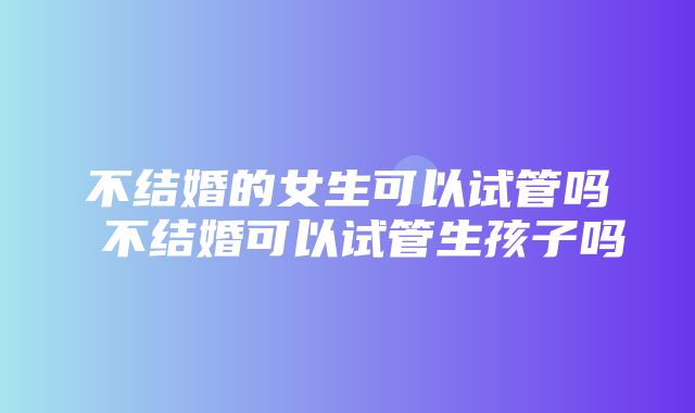 不结婚的女生可以试管吗 不结婚可以试管生孩子吗