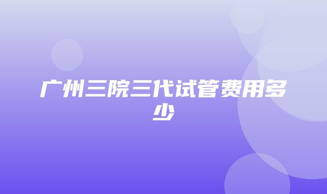 广州三院三代试管费用多少