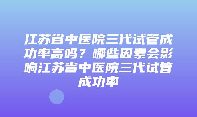 江苏省中医院三代试管成功率高吗？哪些因素会影响江苏省中医院三代试管成功率