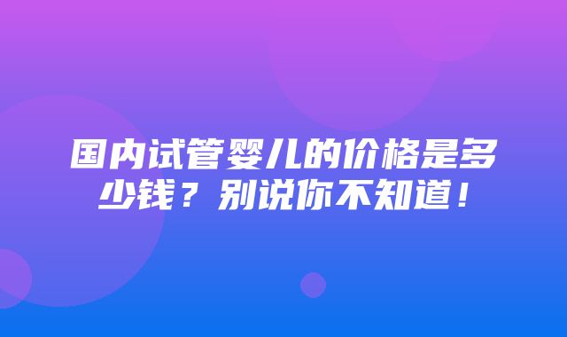 国内试管婴儿的价格是多少钱？别说你不知道！