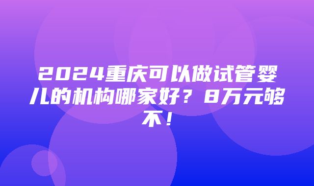 2024重庆可以做试管婴儿的机构哪家好？8万元够不！