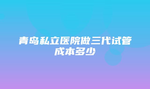 青岛私立医院做三代试管成本多少