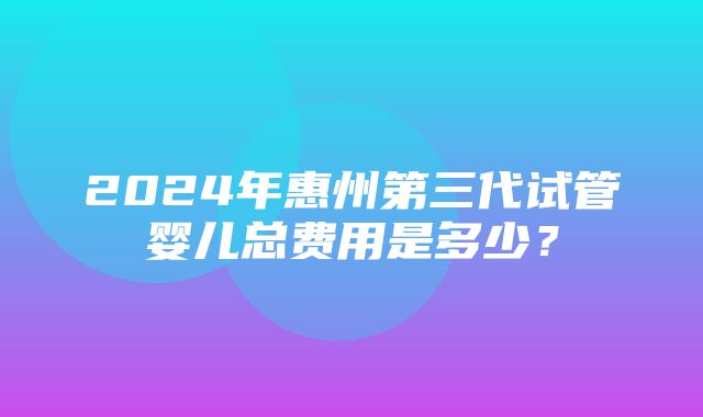 2024年惠州第三代试管婴儿总费用是多少？