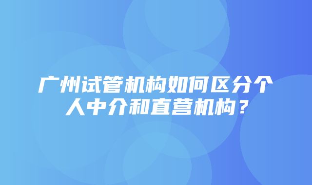 广州试管机构如何区分个人中介和直营机构？