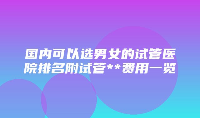 国内可以选男女的试管医院排名附试管**费用一览