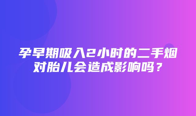 孕早期吸入2小时的二手烟对胎儿会造成影响吗？