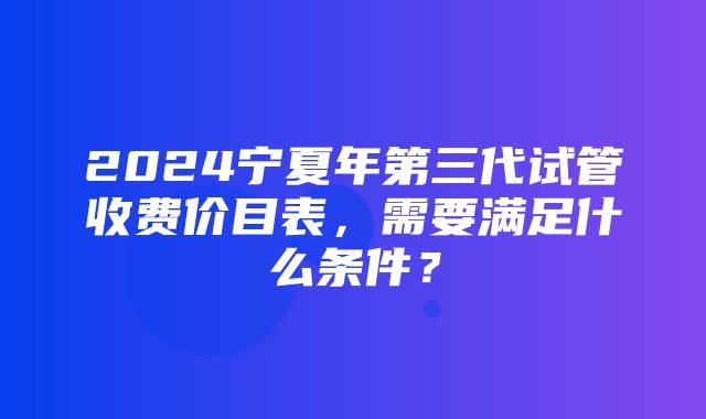 2024宁夏年第三代试管收费价目表，需要满足什么条件？