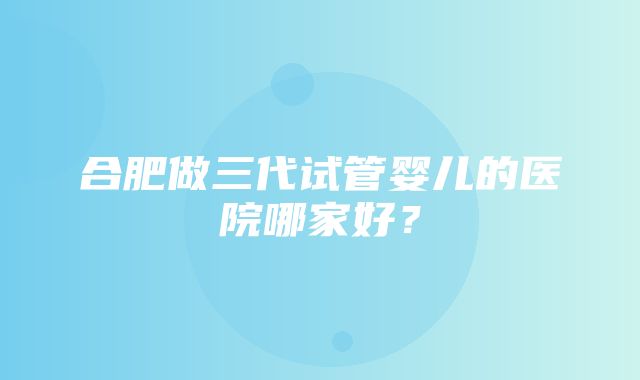 合肥做三代试管婴儿的医院哪家好？